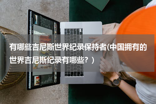 有哪些吉尼斯世界纪录保持者(中国拥有的世界吉尼斯纪录有哪些?)