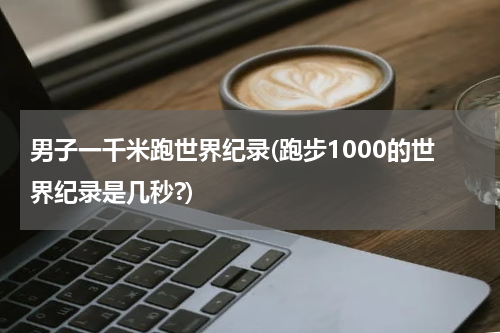 男子一千米跑世界纪录(跑步1000的世界纪录是几秒?)