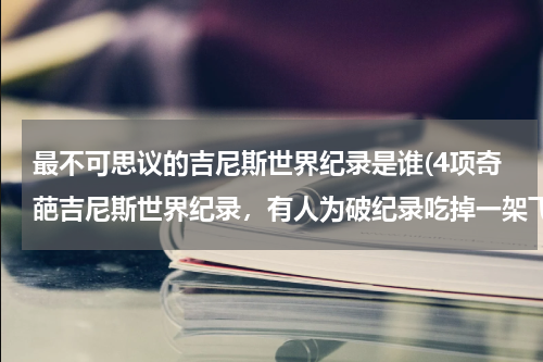 最不可思议的吉尼斯世界纪录是谁(4项奇葩吉尼斯世界纪录,有人为破纪录吃掉一架飞机,最后怎样?)