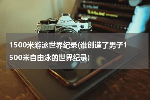 1500米游泳世界纪录(谁创造了男子1500米自由泳的世界纪录)