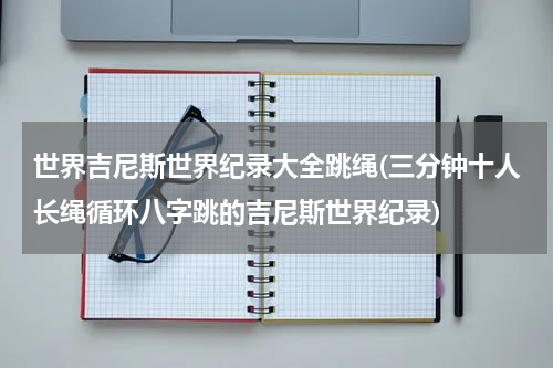 世界吉尼斯世界纪录大全跳绳(三分钟十人长绳循环八字跳的吉尼斯世界纪录)