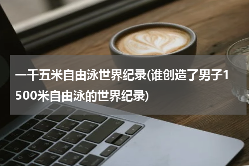 一千五米自由泳世界纪录(谁创造了男子1500米自由泳的世界纪录)