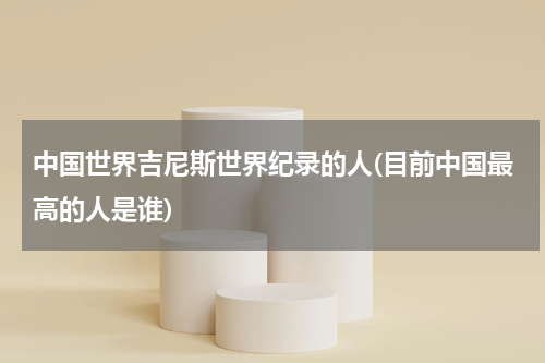 中国世界吉尼斯世界纪录的人(目前中国最高的人是谁)