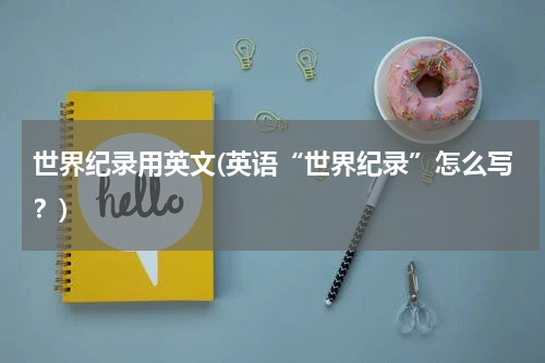 世界纪录用英文(英语“世界纪录”怎么写?)