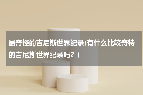 最奇怪的吉尼斯世界纪录(有什么比较奇特的吉尼斯世界纪录吗?)