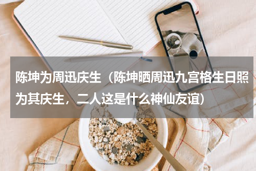 陈坤为周迅庆生(陈坤晒周迅九宫格生日照为其庆生,二人这是什么神仙友谊)