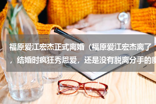 福原爱江宏杰正式离婚(福原爱江宏杰离了,结婚时疯狂秀恩爱,还是没有脱离分手的魔咒)