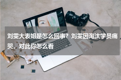 刘雯大表姐是怎么回事?刘雯因淘汰学员痛哭,对此你怎么看