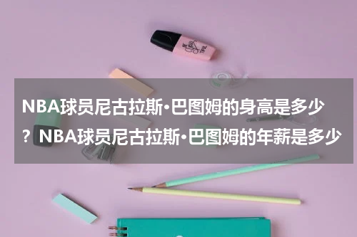 NBA球员尼古拉斯·巴图姆的身高是多少?NBA球员尼古拉斯·巴图姆的年薪是多少