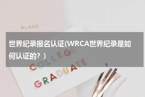 世界纪录报名认证(WRCA世界纪录是如何认证的?)