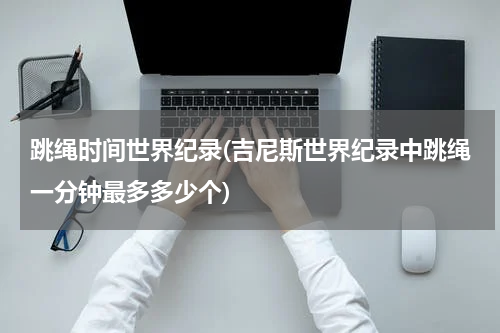 跳绳时间世界纪录(吉尼斯世界纪录中跳绳一分钟最多多少个)