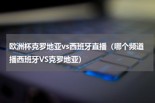 欧洲杯克罗地亚vs西班牙直播(哪个频道播西班牙VS克罗地亚)
