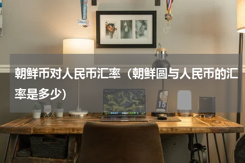 朝鲜币对人民币汇率(朝鲜圆与人民币的汇率是多少)