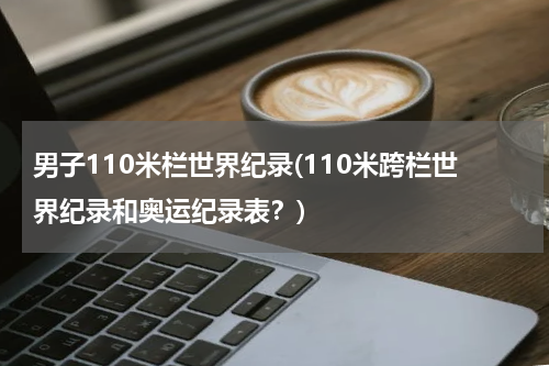 男子110米栏世界纪录(110米跨栏世界纪录和奥运纪录表?)