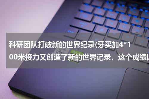 科研团队打破新的世界纪录(牙买加4*100米接力又创造了新的世界记录，这个成绩以后会有人打破吗？)