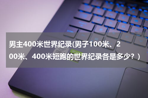 男主400米世界纪录(男子100米、200米、400米短跑的世界纪录各是多少?)