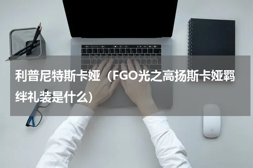 利普尼特斯卡娅(FGO光之高扬斯卡娅羁绊礼装是什么)