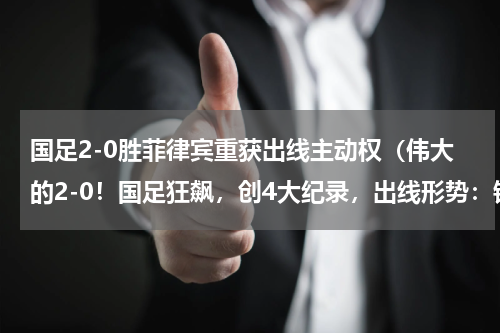 国足2-0胜菲律宾重获出线主动权(伟大的2-0!国足狂飙,创4大纪录,出线形势:锁定小组第2)