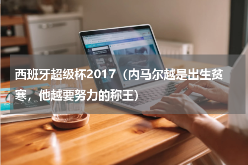 西班牙超级杯2017(内马尔越是出生贫寒,他越要努力的称王)