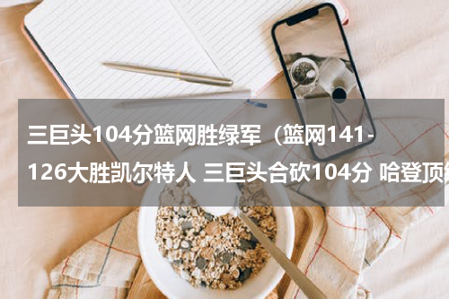三巨头104分篮网胜绿军(篮网141-126大胜凯尔特人 三巨头合砍104分 哈登顶级双能卫)