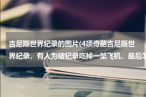 吉尼斯世界纪录的图片(4项奇葩吉尼斯世界纪录,有人为破纪录吃掉一架飞机,最后怎样?)