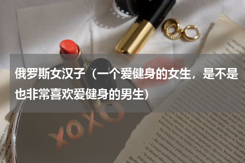 俄罗斯女汉子(一个爱健身的女生,是不是也非常喜欢爱健身的男生)