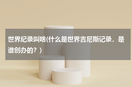 世界纪录叫啥(什么是世界吉尼斯记录,是谁创办的?)