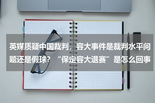 英媒质疑中国裁判,容大事件是裁判水平问题还是假球?“保定容大退赛”是怎么回事