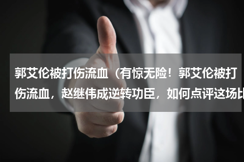 郭艾伦被打伤流血(有惊无险!郭艾伦被打伤流血,赵继伟成逆转功臣,如何点评这场比赛)