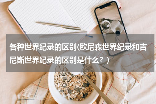 各种世界纪录的区别(欧尼森世界纪录和吉尼斯世界纪录的区别是什么?)