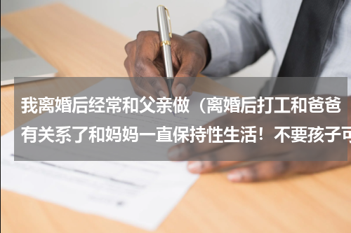 我离婚后经常和父亲做（离婚后打工和爸爸有关系了和妈妈一直保持性生活！不要孩子可以吗）