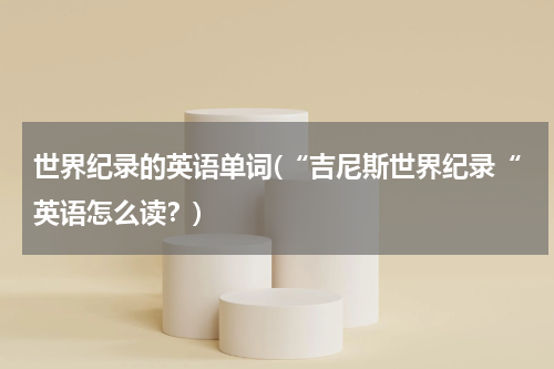 世界纪录的英语单词(“吉尼斯世界纪录“英语怎么读?)