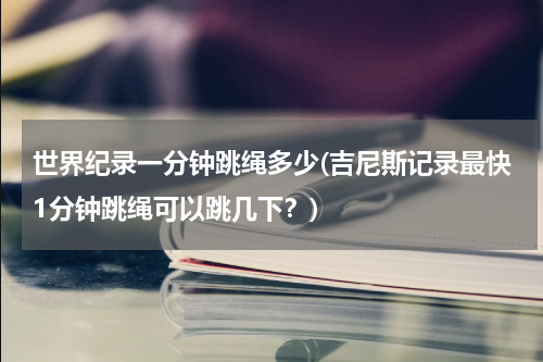 世界纪录一分钟跳绳多少(吉尼斯记录最快1分钟跳绳可以跳几下?)