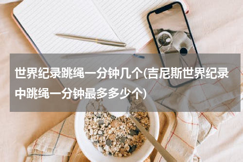 世界纪录跳绳一分钟几个(吉尼斯世界纪录中跳绳一分钟最多多少个)