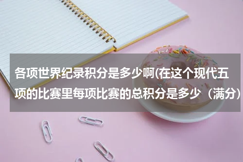 各项世界纪录积分是多少啊(在这个现代五项的比赛里每项比赛的总积分是多少(满分)?分数又是如何换算的???)