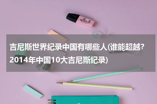 吉尼斯世界纪录中国有哪些人(谁能超越?2014年中国10大吉尼斯纪录)