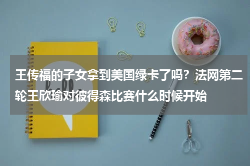 王传福的子女拿到美国绿卡了吗？法网第二轮王欣瑜对彼得森比赛什么时候开始
