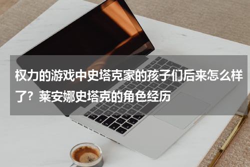权力的游戏中史塔克家的孩子们后来怎么样了?莱安娜史塔克的角色经历