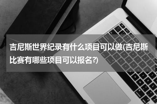 吉尼斯世界纪录有什么项目可以做(吉尼斯比赛有哪些项目可以报名?)
