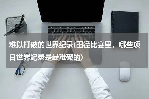 难以打破的世界纪录(田径比赛里,哪些项目世界纪录是最难破的)