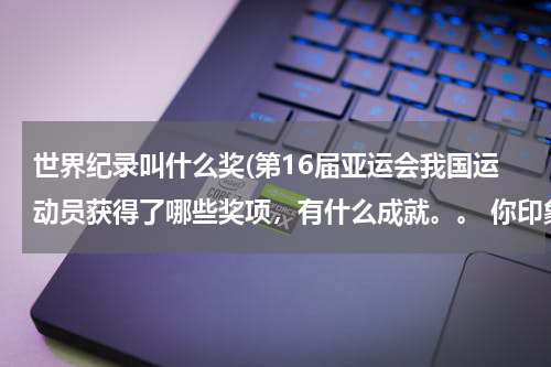 世界纪录叫什么奖(第16届亚运会我国运动员获得了哪些奖项,有什么成就。。 你印象最深的是谁?为什么? 求求求。。)