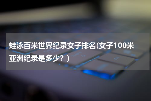 蛙泳百米世界纪录女子排名(女子100米亚洲纪录是多少?)