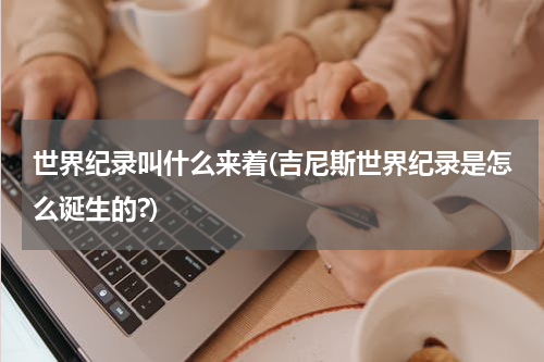 世界纪录叫什么来着(吉尼斯世界纪录是怎么诞生的?)