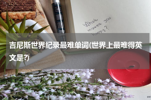 吉尼斯世界纪录最难单词(世界上最难得英文是?)