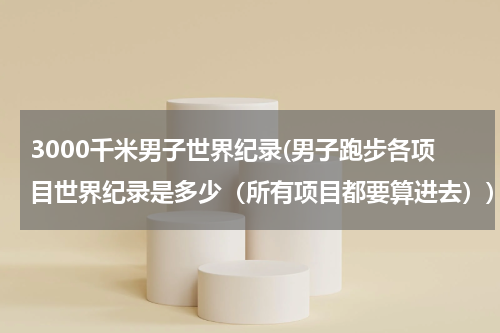 3000千米男子世界纪录(男子跑步各项目世界纪录是多少(所有项目都要算进去))