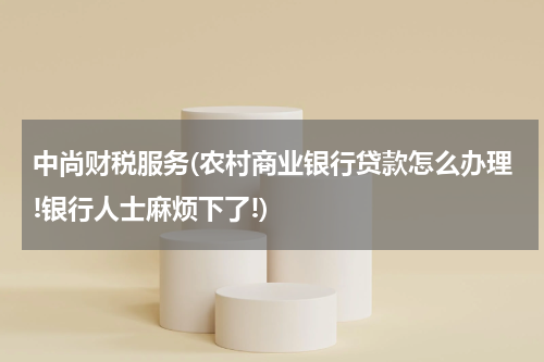 中尚财税服务(农村商业银行贷款怎么办理!银行人士麻烦下了!)