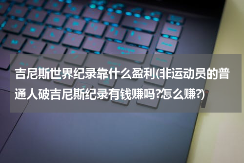 吉尼斯世界纪录靠什么盈利(非运动员的普通人破吉尼斯纪录有钱赚吗?怎么赚?)