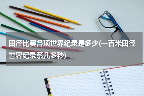 田径比赛各项世界纪录是多少(一百米田径世界纪录系几多秒)