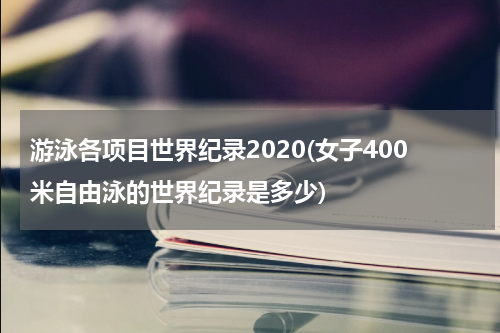 游泳各项目世界纪录2020(女子400米自由泳的世界纪录是多少)