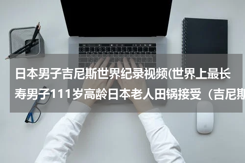 日本男子吉尼斯世界纪录视频(世界上最长寿男子111岁高龄日本老人田锅接受（吉尼斯世界记录）证书时说了句什么话)